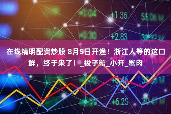 在线精明配资炒股 8月5日开渔！浙江人等的这口鲜，终于来了！_梭子蟹_小开_蟹肉