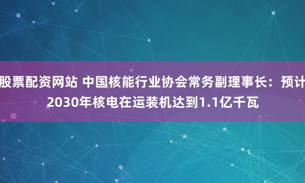 股票配资网站 中国核能行业协会常务副理事长：预计2030年核电在运装机达到1.1亿千瓦