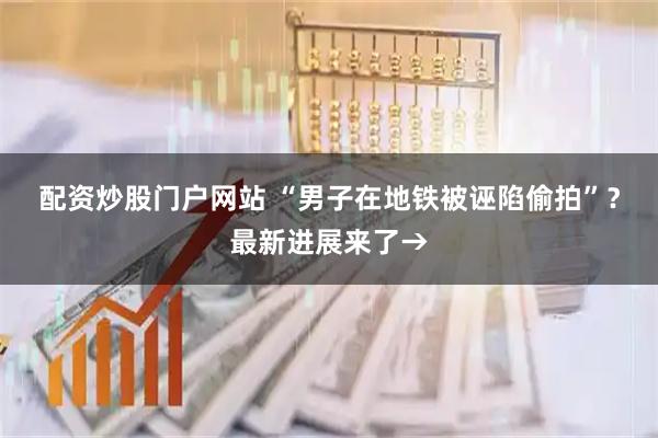 配资炒股门户网站 “男子在地铁被诬陷偷拍”？最新进展来了→