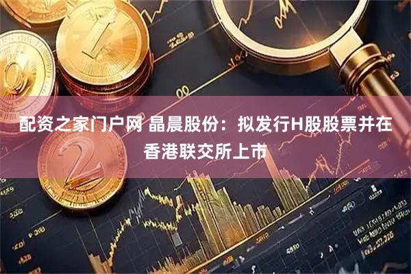 配资之家门户网 晶晨股份：拟发行H股股票并在香港联交所上市