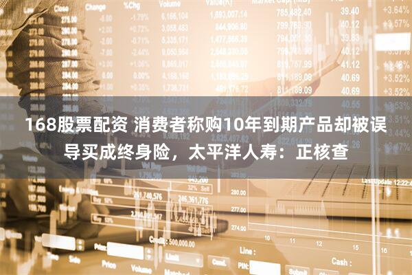 168股票配资 消费者称购10年到期产品却被误导买成终身险，太平洋人寿：正核查