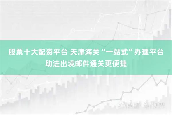 股票十大配资平台 天津海关“一站式”办理平台助进出境邮件通关更便捷