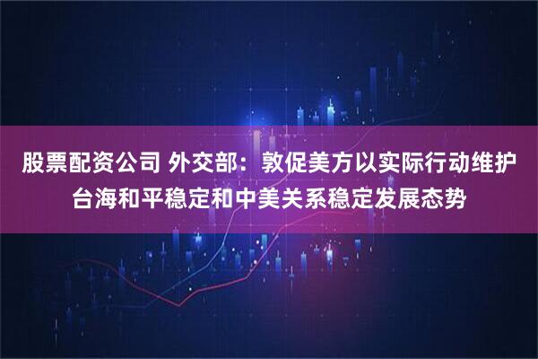 股票配资公司 外交部：敦促美方以实际行动维护台海和平稳定和中美关系稳定发展态势